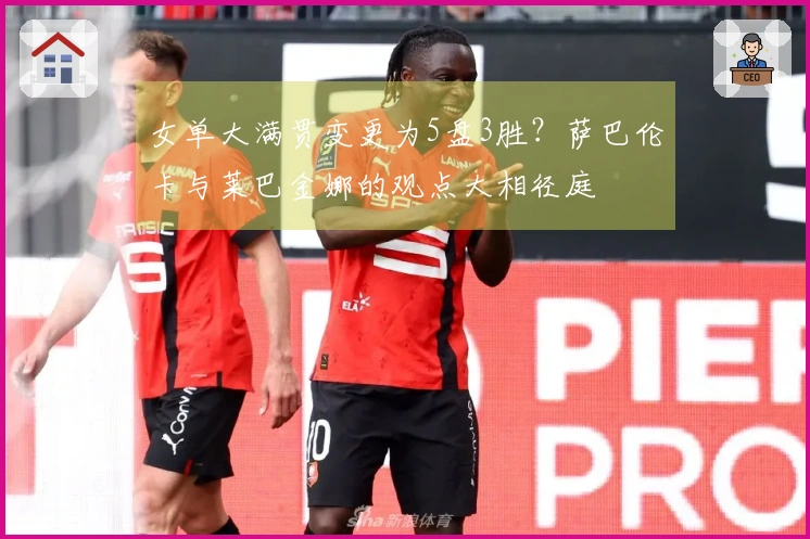 女单大满贯变更为5盘3胜？萨巴伦卡与莱巴金娜的观点大相径庭