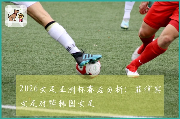 2026女足亚洲杯赛后分析：菲律宾女足对阵韩国女足