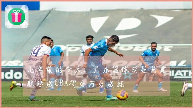 七年前的今天：广东篮球明星易建联达成CBA得分万分成就