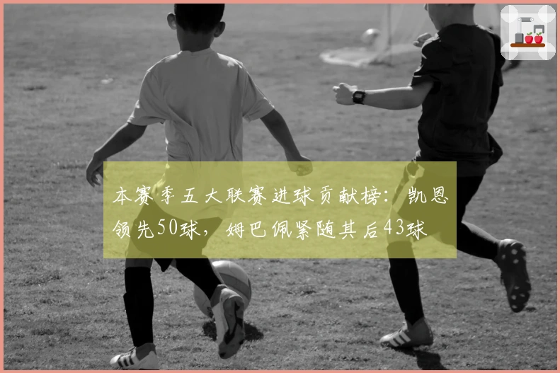 本赛季五大联赛进球贡献榜：凯恩领先50球，姆巴佩紧随其后43球
