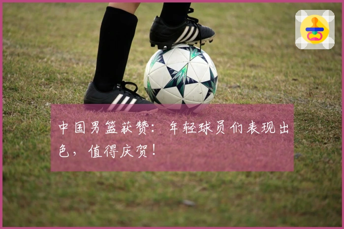 中国男篮获赞：年轻球员们表现出色，值得庆贺！