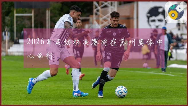 2026年足协杯决赛将在苏州奥体中心举行