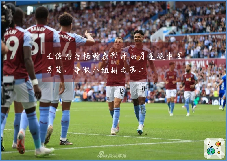 王俊杰与杨瀚森预计七月重返中国男篮，争取小组排名第二