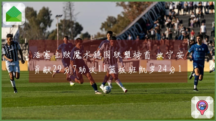 活塞击败魔术稳固联盟榜首 坎宁安贡献29分7助攻11篮板班凯罗24分11篮板