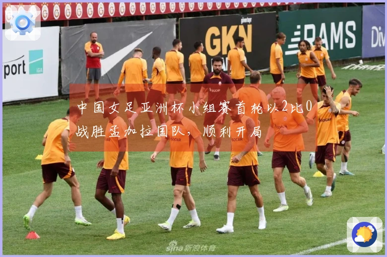 中国女足亚洲杯小组赛首轮以2比0战胜孟加拉国队，顺利开局