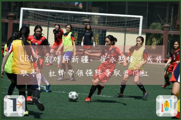 CBA广东对阵新疆，崔永熙徐杰或将联手，杜锋带领强阵争取开门红