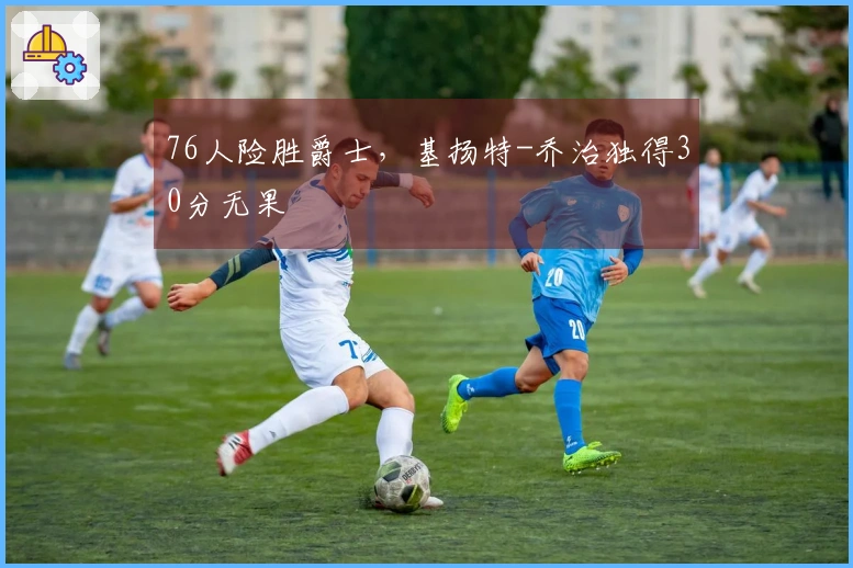 76人险胜爵士，基扬特-乔治独得30分无果