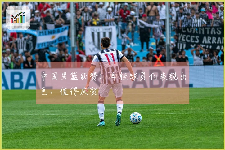 中国男篮获赞：年轻球员们表现出色，值得庆贺！