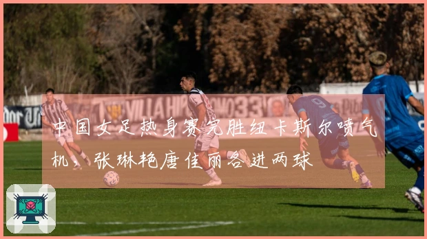 中国女足热身赛完胜纽卡斯尔喷气机，张琳艳唐佳丽各进两球
