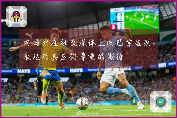 内马尔在社交媒体上向巴索告别，表达对其应得尊重的期待