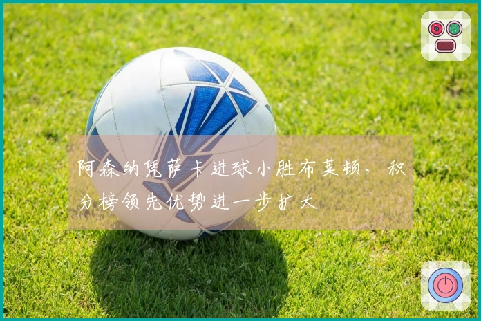 阿森纳凭萨卡进球小胜布莱顿，积分榜领先优势进一步扩大