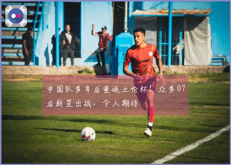 中国队多年后重返土伦杯！众多07后新星出战，令人期待