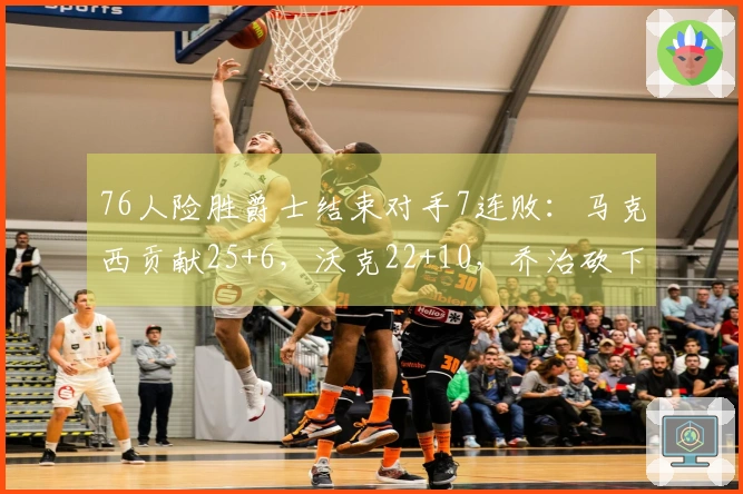 76人险胜爵士结束对手7连败：马克西贡献25+6，沃克22+10，乔治砍下30分