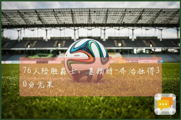 76人险胜爵士，基扬特-乔治独得30分无果