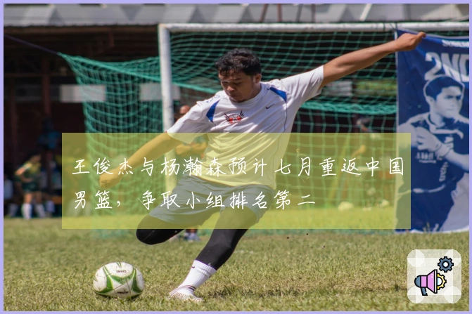 王俊杰与杨瀚森预计七月重返中国男篮，争取小组排名第二