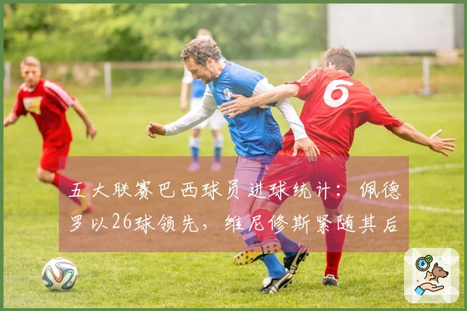 五大联赛巴西球员进球统计：佩德罗以26球领先，维尼修斯紧随其后24球