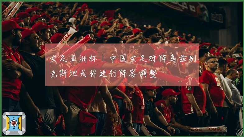 女足亚洲杯｜中国女足对阵乌兹别克斯坦或将进行阵容调整