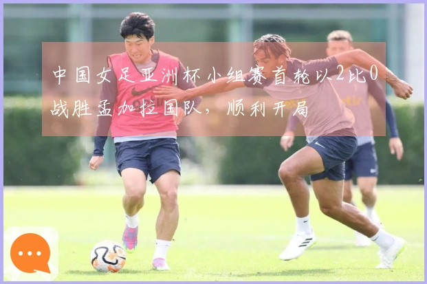 中国女足亚洲杯小组赛首轮以2比0战胜孟加拉国队，顺利开局