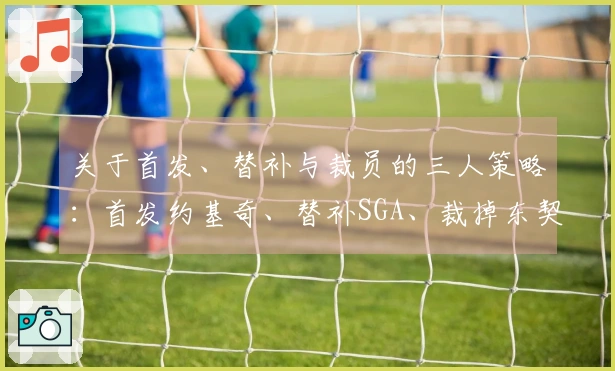 关于首发、替补与裁员的三人策略：首发约基奇、替补SGA、裁掉东契奇