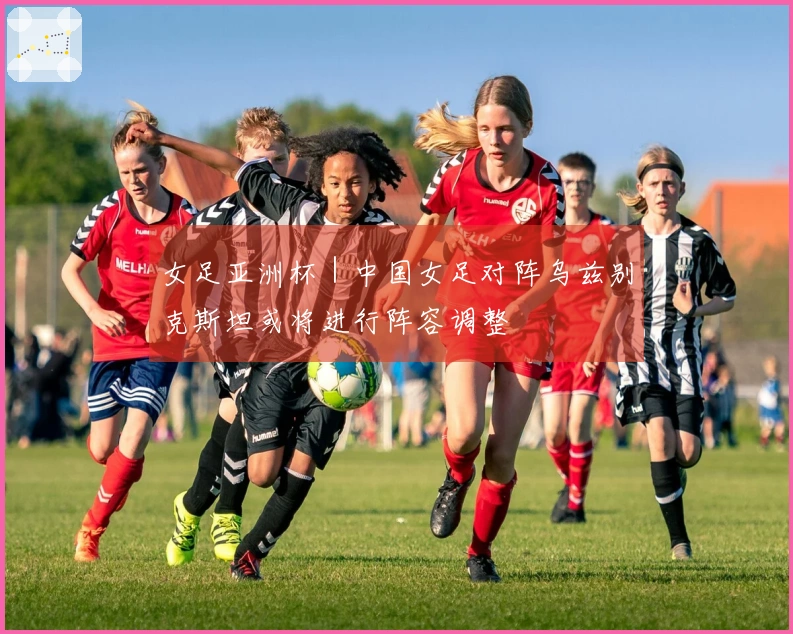 女足亚洲杯｜中国女足对阵乌兹别克斯坦或将进行阵容调整