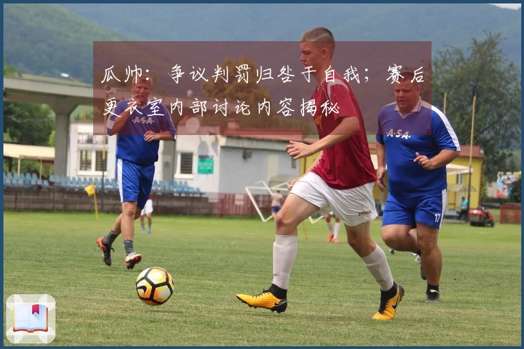 瓜帅：争议判罚归咎于自我；赛后更衣室内部讨论内容揭秘