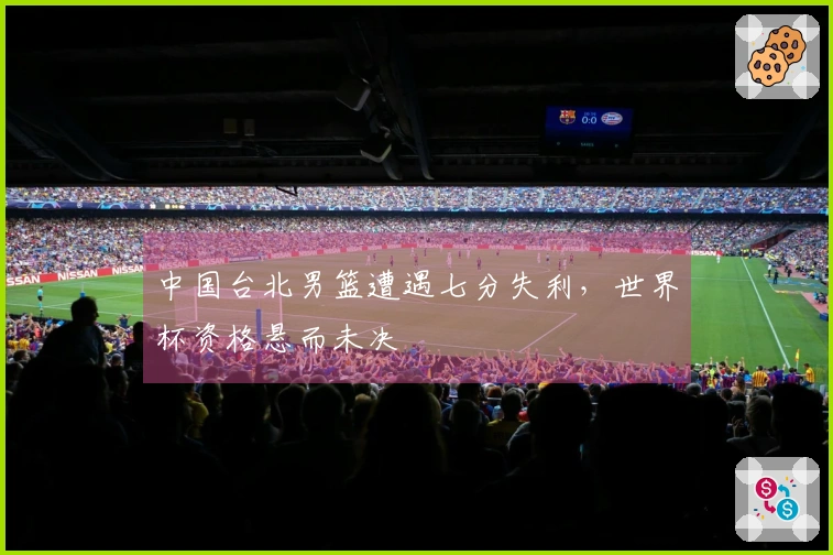 中国台北男篮遭遇七分失利，世界杯资格悬而未决