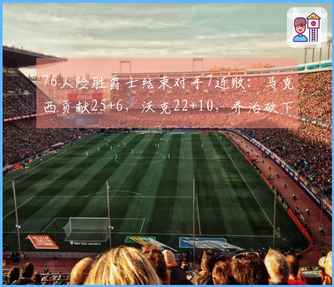 76人险胜爵士结束对手7连败：马克西贡献25+6，沃克22+10，乔治砍下30分