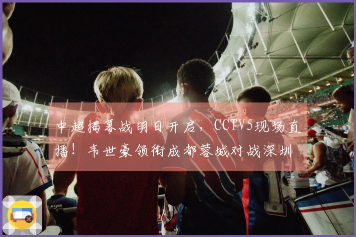 中超揭幕战明日开启，CCTV5现场直播！韦世豪领衔成都蓉城对战深圳新鹏城